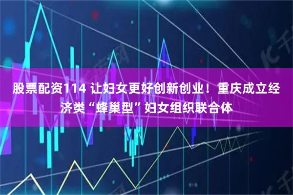 股票配资114 让妇女更好创新创业！重庆成立经济类“蜂巢型”妇女组织联合体